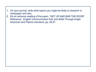 1. On your journal, write what topic/s you might be likely to research in
   newspaper and why.
2. Do an advance reading of the poem, “GET UP AND BAR THE DOOR”
   Reference: English Communication Arts and Skills Through Anglo-
   American and Filipino Literature, pp. 20-21
 