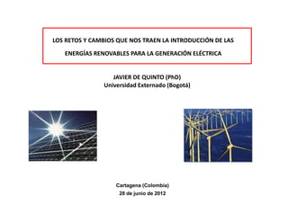 LOS RETOS Y CAMBIOS QUE NOS TRAEN LA INTRODUCCIÓN DE LAS

   ENERGÍAS RENOVABLES PARA LA GENERACIÓN ELÉCTRICA


                  JAVIER DE QUINTO (PhD)
               Universidad Externado (Bogotá)




                   Cartagena (Colombia)
                    28 de junio de 2012
 