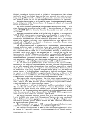 Fluvisol, Regosol pelic ≠ vertic Regosol) on the basis of the mineralogical characteristics
that imprint specific morphologic features at the lower taxonomic level (subtype, respec-
tively prefix qualifiers) [For the reader to easily perceive the taxonomic levels, the refer-
ence groups are written with title case, and the prefix and suffix qualifiers with lowercase].
       Regarding the correlation of the Pelosols, it is quite clear that they cannot be assimi-
lated to the Vertisols. Neither their correlation with the paravertic subunits isn’t better, and
thus the problem remains open.
       The skeletic character in SRTS (2003) indicates a soil with a content of over 75 % in
coarse fragments, the sub-skeletic one having a 26–75 % content of coarse rock fragments,
while in WRB-SR (2006) the formative element at the secondary level refers to soils with
40 % skeleton.
       There are some qualifiers defined in SRTS (2003) that do not have a correspondent in
WRB-SR (2006), or that have a correspondence but cannot be used but for certain soil types.
       This is the case of the brunic qualifier (SRTS, 2003) that refers to Pelisols and Verto-
sols having in the upper horizon relatively light colors, with chroma over 2. The formative
element at the secondary level (brunic) refers to the cambic horizon in the WRB-SR (2006),
criteria 2 and 4. Although the two elements of the taxonomy systems have the same name,
in reality they have different significance.
       The maronic qualifier, used for the separation of Kastanozems and Chernozems with an
forestalic Am horizon (variety of molic horizon formed under xerophylle forests, with quartz
accumulations as weak powdery accumulations), formed under xerophyle forests, does not
have a correspondent in WRB-SR, and we haven’t found any possibility of at least partially
correlating it with another qualifier. The authors of the SRTS correlate the soil type Kas-
tanozem maronic with the WRB calcic one, although the maronic and calcic qualifiers don’t
share anything in common. The type Chernozem maronic (SRTS) is correlated by the respec-
tive authors with the calci-greyic Chernozem (WRB-SR), yet the greyic qualifier is specified
to be attached only to Phaeozems. More, the forestalic Am horizon does not correspond to the
Ame (molic greyic – with residual quartz accumulations, weakly luvic horizon) one.
       We also remarked the problems raised by the correlation of the Nigrosols and Hu-
mosiosols, the two types from the Umbrisols class. The main diagnostic difference between
the two soil types stands in the intimate mixture of the humificated matter with the mineral
one in the case of the Nigrosols, in comparison to its segregation from the mineral part at
the Humosiosols. In the case of Nigrosols, the higher altitude span in which they may occur
and the diversity of the landforms have consequences in the profile morphology, through
the presence of the Bv (cambic) horizon, aspect reflected at the subtype level (aluvic in the
floodplain areas or on recent terraces, litic on the abrupt slopes formed on hard rocks etc.).
Unlike Nigrosols, Humosiosols are entities linked to high mountainous areas.
       Thus, we appealed to another criterion – that of the humus content, considering it to
be lower for the Nigrosols. These then may be correlated, with certain reserves, with the
humic Umbrisols of the WRB, the humic qualifier referring here to organic carbon contents,
while in SRTS it has in view the organic matter content.
       For Humosiosols we will use the haplic prefix qualifier, resulting haplic Umbrisols.
This is not the only criterion that may be used. If we consider the occurrence of the Hu-
mosiosols at the highest altitudes from Romania, under the alpine grasslands from over
1800 m, with soil forming conditions determined by low temperatures and hard parental
rocks, then we may refer to these soils, according to the WRB-SR (2006) designations, as
umbric Leptosols, if the hard rock is situated at a depth of 25 cm.
       The albeluvic tonguing diagnostic property from the WRB is found at the subtype
level in the SRTS, being named glosic. The meaning of the first refers to the insertions of
clay on the faces of structural aggregates. As a consequence, the glosic subtype is corre-
lated with the glossalbic qualifier, with the mention that WRB extends the penetration of
the albic horizon and in the natric one.
       The continuous rock may occur in WRB as cemented pedogenetic horizon (petrocal-
cic) that has as correspondent in SRTS the association horizon petrocalxic.
       The lithologic discontinuity has in WRB the level of diagnostic characteristic, differ-
ent from the SRTS where it is a secondary morphologic characteristic of the main horizons,
Ґрунтознавство. 2008. Т. 9, № 3–4                                                            61
 