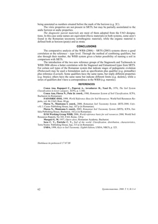 being annotated as numbers situated before the mark of the horizon (e.g. 2C).
      The vitric properties are not present in SRTS, but may be partially assimilated to the
andic horizon or andic properties.
      The diagnostic parent materials are most of them adopted from the FAO designa-
tions. In this case some names are equivalent (fluvic materials) in both systems, some aren’t
found in the Romanian taxonomy (ornithogenic material), while the organic material is
defined both as horizon (peaty) and as strata.
                                       CONCLUSIONS
      The comparative analysis of the WRB (2006) – SRTS (2003) systems shows a good
correlation at the reference – type level. Through the method of combining qualifiers, but
also through their number, the WRB system gives a better possibility of naming a soil in
comparison with SRTS.
      The introduction of the two new reference groups of the Stagnosols and Technosols in
WRB 2006 allows a better correlation with the Stagnosol and Entiantrosol types from SRTS.
For certain soil types of the Romanian system that indicate stages of pedogenetic evolution
(Preluvosol) may be used a formulation such as specification plus qualifier (e.g. protoalbic)
plus reference (Luvisol). Some qualifiers have the same name, but imply different properties
(e.g. brunic); others have the same name but indicate different limits (e.g. skeletic), while a
series of qualifiers don’t have a correspondence in the WRB (e.g. maronic).
                                         REFERENCES
       Conea Ana, Rapaport C., Popovaţ A., Asvadusrov H., Teaci D., 1976, The Soil System
Classification in lower category, ICPA, p. 1-386.
       Conea Ana, Florea N., Puiu Şt. coord., 1980, Romanian System of Soil Classification, ICPA,
Bucharest (in Romanian).
       FAO-ISRIC-ISSS, 1998. World Reference Base for Soil Resources. World Soil Resources Re-
ports, vol. 84. FAO, Rom. 88 pp.
       Florea N., Munteanu I. coord., 2000, Romanian Soil Taxonomy System. SRTS-2000, Univ.
«Al. I. Cuza» Publishing House, Iaşi, 107 p (in Romanian).
       Florea N., Munteanu I. coord., 2003, Romanian Soil Taxonomy System (SRTS), ICPA, Est-
falia Publishing House, Bucharest, 182 p (in Romanian).
       IUSS Working Group WRB, 2006, World reference basis for soil resources 2006, World Soil
Resources Reports, No 103, FAO, Rome, 128 p.
       Murgoci G. M. 1957, Opere alese, Romanian Academy, Bucharest.
       Secu C. V., Patriche C. V., Soil of the world. Classification, distribution, characteristics,
Terra Nostra Publishing House, Iaşi, 315 p (in Romanian).
       USDA, 1998, Keys to Soil Taxonomy. Eighth Edition, USDA, NRCS, p. 325.




Надійшла до редколегії 17.07.08




62                                                               Ґрунтознавство. 2008. Т. 9, № 3–4
 