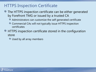 HTTPS Inspection Certificate
 The HTTPS inspection certificate can be either generated
 by Forefront TMG or issued by a trusted CA
    Administrators can customize the self generated certificate
    Commercial CAs will not typically issue HTTPS inspection
    certificates
 HTTPS inspection certificate stored in the configuration
 store
    Used by all array members
 
