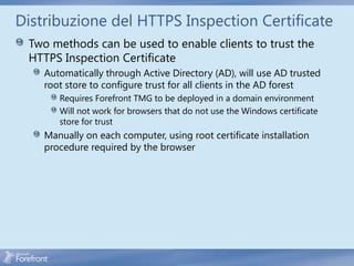 Distribuzione del HTTPS Inspection Certificate
 Two methods can be used to enable clients to trust the
 HTTPS Inspection Certificate
    Automatically through Active Directory (AD), will use AD trusted
    root store to configure trust for all clients in the AD forest
       Requires Forefront TMG to be deployed in a domain environment
       Will not work for browsers that do not use the Windows certificate
       store for trust
    Manually on each computer, using root certificate installation
    procedure required by the browser
 