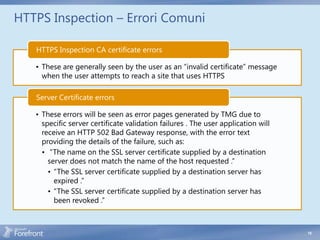 HTTPS Inspection – Errori Comuni

   HTTPS Inspection CA certificate errors

   • These are generally seen by the user as an “invalid certificate” message
     when the user attempts to reach a site that uses HTTPS

   Server Certificate errors

   • These errors will be seen as error pages generated by TMG due to
     specific server certificate validation failures . The user application will
     receive an HTTP 502 Bad Gateway response, with the error text
     providing the details of the failure, such as:
     • “The name on the SSL server certificate supplied by a destination
       server does not match the name of the host requested .”
       • “The SSL server certificate supplied by a destination server has
         expired .”
       • “The SSL server certificate supplied by a destination server has
         been revoked .”



                                                                                   19
 