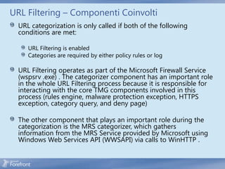URL Filtering – Componenti Coinvolti
  URL categorization is only called if both of the following
  conditions are met:

     URL Filtering is enabled
     Categories are required by either policy rules or log

  URL Filtering operates as part of the Microsoft Firewall Service
  (wspsrv .exe) . The categorizer component has an important role
  in the whole URL Filtering process because it is responsible for
  interacting with the core TMG components involved in this
  process (rules engine, malware protection exception, HTTPS
  exception, category query, and deny page)

  The other component that plays an important role during the
  categorization is the MRS categorizer, which gathers
  information from the MRS Service provided by Microsoft using
  Windows Web Services API (WWSAPI) via calls to WinHTTP .
 