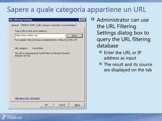 Sapere a quale categoria appartiene un URL
                           Administrator can use
                           the URL Filtering
                           Settings dialog box to
                           query the URL filtering
                           database
                              Enter the URL or IP
                              address as input
                              The result and its source
                              are displayed on the tab
 