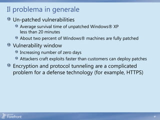 Il problema in generale
 Un-patched vulnerabilities
    Average survival time of unpatched Windows® XP
    less than 20 minutes
    About two percent of Windows® machines are fully patched
 Vulnerability window
    Increasing number of zero days
    Attackers craft exploits faster than customers can deploy patches
 Encryption and protocol tunneling are a complicated
 problem for a defense technology (for example, HTTPS)




                                                                        47
 