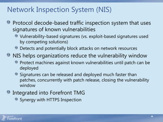 Network Inspection System (NIS)
 Protocol decode-based traffic inspection system that uses
 signatures of known vulnerabilities
   Vulnerability-based signatures (vs. exploit-based signatures used
   by competing solutions)
   Detects and potentially block attacks on network resources
 NIS helps organizations reduce the vulnerability window
   Protect machines against known vulnerabilities until patch can be
   deployed
   Signatures can be released and deployed much faster than
   patches, concurrently with patch release, closing the vulnerability
   window
 Integrated into Forefront TMG
   Synergy with HTTPS Inspection


                                                                         48
 