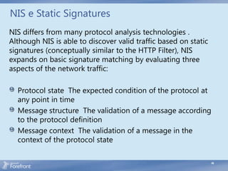 NIS e Static Signatures
NIS differs from many protocol analysis technologies .
Although NIS is able to discover valid traffic based on static
signatures (conceptually similar to the HTTP Filter), NIS
expands on basic signature matching by evaluating three
aspects of the network traffic:

  Protocol state The expected condition of the protocol at
  any point in time
  Message structure The validation of a message according
  to the protocol definition
  Message context The validation of a message in the
  context of the protocol state

                                                                 49
 