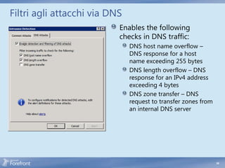 Filtri agli attacchi via DNS
                           Enables the following
                           checks in DNS traffic:
                               DNS host name overflow –
                               DNS response for a host
                               name exceeding 255 bytes
                               DNS length overflow – DNS
                               response for an IPv4 address
                               exceeding 4 bytes
                               DNS zone transfer – DNS
                               request to transfer zones from
                               an internal DNS server




                                                                54
 