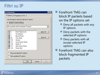 Filtri su IP
               Forefront TMG can
               block IP packets based
               on the IP options set
                 Deny all packets with any
                 IP options
                 Deny packets with the
                 selected IP options
                 Deny packets with all
                 except selected IP
                 options
               Forefront TMG can also
               block fragmented IP
               packets



                                             55
 