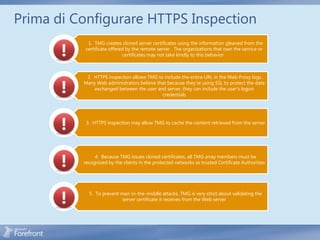 Prima di Configurare HTTPS Inspection
            1. TMG creates cloned server certificates using the information gleaned from the
           certificate offered by the remote server . The organizations that own the service or
                             certificates may not take kindly to this behavior .



           2. HTTPS inspection allows TMG to include the entire URL in the Web Proxy logs .
          Many Web administrators believe that because they’re using SSL to protect the data
              exchanged between the user and server, they can include the user’s logon
                                            credentials




           3. HTTPS inspection may allow TMG to cache the content retrieved from the server




               4. Because TMG issues cloned certificates, all TMG array members must be
          recognized by the clients in the protected networks as trusted Certificate Authorities




            5. To prevent man-in-the-middle attacks, TMG is very strict about validating the
                           server certificate it receives from the Web server
 