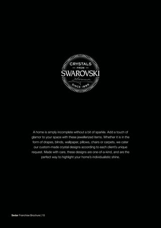 A home is simply incomplete without a bit of sparkle. Add a touch of
glamor to your space with these jewellerized items. Whether it is in the
form of drapes, blinds, wallpaper, pillows, chairs or carpets, we cater
our custom-made crystal designs according to each client’s unique
request. Made with care, these designs are one-of-a-kind, and are the
perfect way to highlight your home’s individualistic shine.
Sedar Franchise Brochure | 10
 