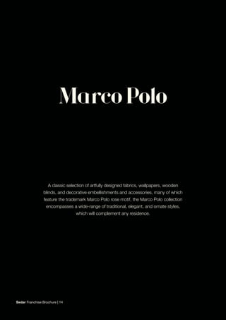 A classic selection of artfully designed fabrics, wallpapers, wooden
blinds, and decorative embellishments and accessories, many of which
feature the trademark Marco Polo rose motif, the Marco Polo collection
encompasses a wide-range of traditional, elegant, and ornate styles,
which will complement any residence.
Sedar Franchise Brochure | 14
 