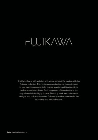 Instill your home with a distinct and unique sense of the modern with the
Fujikawa collection. This contemporary collection can be customized
to your exact measurements for drapes, wooden and Venetian blinds,
wallpaper and also pillows. Each component of the collection is not
only urbane but also highly durable. Featuring sleek lines, minimalistic
designs, and built-in automation, Fujikawa is an ideal collection for the
tech-savvy and sartorially suave.
Sedar Franchise Brochure | 18
 