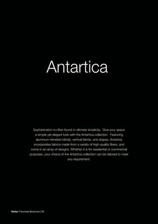 Sophistication is often found in ultimate simplicity. Give your space
a simple yet elegant look with the Antartica collection. Featuring
aluminum Venetian blinds, vertical blinds, and drapes, Antartica
incorporates fabrics made from a variety of high-quality fibers, and
come in an array of designs. Whether it is for residential or commercial
purposes, your choice of the Antartica collection can be tailored to meet
any requirement.
Sedar Franchise Brochure | 26
 