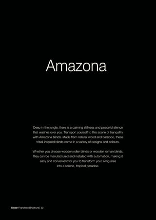 Deep in the jungle, there is a calming stillness and peaceful silence
that washes over you. Transport yourself to this scene of tranquility
with Amazona blinds. Made from natural wood and bamboo, these
tribal-inspired blinds come in a variety of designs and colours.
Whether you choose wooden roller blinds or wooden roman blinds,
they can be manufactured and installed with automation, making it
easy and convenient for you to transform your living area
into a serene, tropical paradise.
Sedar Franchise Brochure | 30
 