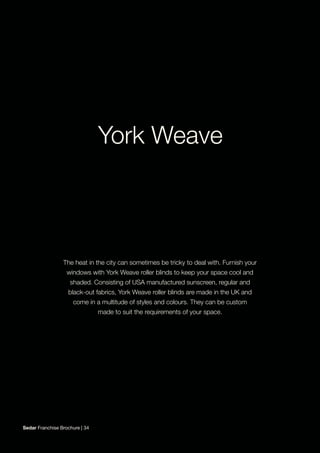 The heat in the city can sometimes be tricky to deal with. Furnish your
windows with York Weave roller blinds to keep your space cool and
shaded. Consisting of USA manufactured sunscreen, regular and
black-out fabrics, York Weave roller blinds are made in the UK and
come in a multitude of styles and colours. They can be custom
made to suit the requirements of your space.
Sedar Franchise Brochure | 34
 