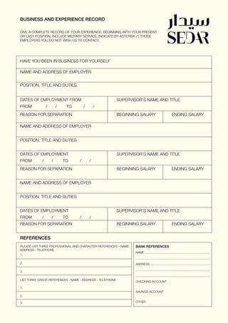 BUSINESS AND EXPERIENCE RECORD
REFERENCES
GIVE A COMPLETE RECORD OF YOUR EXPERIENCE, BEGINNING WITH YOUR PRESENT
OR LAST POSITION, INCLUDE MILITARY SERVICE, INDICATE BY ASTERISK (*) THOSE
EMPLOYERS YOU DO NOT WISH US TO CONTACT.
HAVE YOU BEEN IN BUSINESS FOR YOURSELF
NAME AND ADDRESS OF EMPLOYER
POSITION, TITLE AND DUTIES
DATES OF EMPLOYMENT FROM			 SUPERVISOR’S NAME AND TITLE
FROM / / TO / /
REASON FOR SEPARATION				 BEGINNING SALARY		 ENDING SALARY
NAME AND ADDRESS OF EMPLOYER
POSITION, TITLE AND DUTIES
DATES OF EMPLOYMENT				 SUPERVISOR’S NAME AND TITLE
FROM / / TO / /
REASON FOR SEPARATION				 BEGINNING SALARY		 ENDING SALARY
NAME AND ADDRESS OF EMPLOYER
POSITION, TITLE AND DUTIES
DATES OF EMPLOYMENT				 SUPERVISOR’S NAME AND TITLE
FROM / / TO / /
REASON FOR SEPARATION				 BEGINNING SALARY		 ENDING SALARY
PLEASE LIST THREE PROFESSIONAL AND CHARACTER REFERENCES – NAME
ADDRESS - TELEPHONE
1.
2.
3.
LIST THREE CREDIT REFERENCES - NAME - ADDRESS - TELEPHONE
1.
2.
3.
BANK REFERENCES
NAME ............................................................................
.......................................................................................
ADDRESS ......................................................................
.......................................................................................
.......................................................................................
CHECKING ACCOUNT
SAVINGS ACCOUNT
OTHER
 