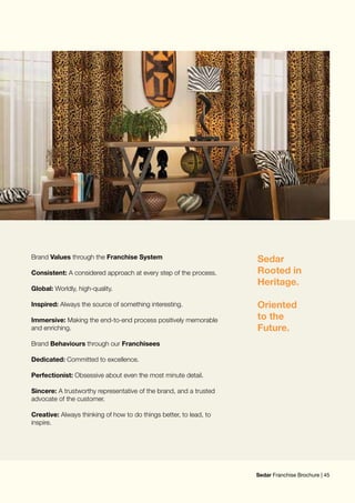 Sedar
Rooted in
Heritage.
Oriented
to the
Future.
Brand Values through the Franchise System
Consistent: A considered approach at every step of the process.
Global: Worldly, high-quality.
Inspired: Always the source of something interesting.
Immersive: Making the end-to-end process positively memorable
and enriching.
Brand Behaviours through our Franchisees
Dedicated: Committed to excellence.
Perfectionist: Obsessive about even the most minute detail.
Sincere: A trustworthy representative of the brand, and a trusted
advocate of the customer.
Creative: Always thinking of how to do things better, to lead, to
inspire.
Sedar Franchise Brochure | 45
 
