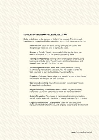 SERVICES OF THE FRANCHISOR ORGANIZATION
Sedar is dedicated to the success of its franchise network. Therefore, each
franchisee can expect world-class, consistent support in these areas and more:
	 Site Selection: Sedar will assist you by specifying the criteria and
	 designating a viable site prior to signing the lease.
	 Sources of Supply: You will be assured of obtaining the items you 			
	 need at a fair price, and of the quality approved by Sedar.
	 Training and Assistance: Training will cover all aspects of conducting
	 business at a Sedar store. You will receive additional assistance and
	 support, beginning with the store opening.
	 Advertising Materials and Sales Aids: Sedar publishes a variety
	 of advertising materials and sales aids. You will be able to order the
	 tools you need to carry out successful marketing efforts.
	 Proprietary Software: Sedar will provide you with access to its software
	 solution that will help you run your business.
	 Operations Consulting: You will receive expert consulting services in 		
	 all aspects of your business
	 Regional Advisory Franchisee Council: Sedar’s Regional Advisory 			
	 Franchisee Council will be formed to enrich the franchise network.
	 System Newsletter: As a means of franchise network communication,
	 you will receive a periodic newsletter to keep you on top of your business.
	 Ongoing Research and Development: Sedar will pass all system 			
	 improvements to the franchisees, with ongoing research and development.
Sedar Franchise Brochure | 47
 