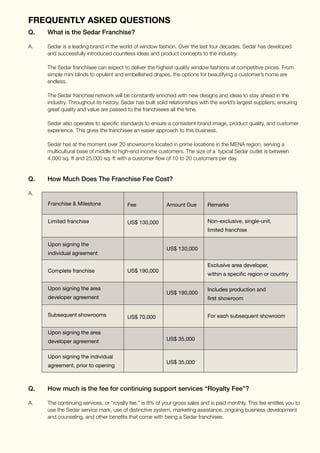 Q.	 What is the Sedar Franchise?
A.	 Sedar is a leading brand in the world of window fashion. Over the last four decades, Sedar has developed 		
	 and successfully introduced countless ideas and product concepts to the industry.
	
	 The Sedar franchisee can expect to deliver the highest quality window fashions at competitive prices. From 		
	 simple mini blinds to opulent and embellished drapes, the options for beautifying a customer’s home are 		
	endless.
		
	 The Sedar franchise network will be constantly enriched with new designs and ideas to stay 	ahead in the
	 industry. Throughout its history, Sedar has built solid relationships with the world’s largest suppliers; ensuring
	 great quality and value are passed to the franchisees all the time.
	 Sedar also operates to specific standards to ensure a consistent brand image, product quality, and customer 	
	 experience. This gives the franchisee an easier approach to this business.
	 Sedar has at the moment over 20 showrooms located in prime locations in the MENA region, serving a 		
	 multicultural base of middle to high-end income customers. The size of a typical Sedar outlet is between 		
	 4,000 sq. ft and 25,000 sq. ft with a customer flow of 10 to 20 customers per day.
Q.	 How Much Does The Franchise Fee Cost?
A.
	
Q.	 How much is the fee for continuing support services “Royalty Fee”?
A.	 The continuing services, or “royalty fee,” is 8% of your gross sales and is paid monthly. This fee entitles you to
	 use the Sedar service mark, use of distinctive system, marketing assistance, ongoing business development
	 and counseling, and other benefits that come with being a Sedar franchisee.
Frequently Asked Questions
Franchise & Milestone
Limited franchise
Upon signing the
individual agreement
Complete franchise
Upon signing the area
developer agreement
Subsequent showrooms
Upon signing the area
developer agreement
Upon signing the individual
agreement, prior to opening
Fee
US$ 130,000
US$ 190,000
US$ 70,000
Amount Due
US$ 130,000
US$ 190,000
US$ 35,000
US$ 35,000
Remarks
Non-exclusive, single-unit,
limited franchise
Exclusive area developer,
within a specific region or country
Includes production and
first showroom
For each subsequent showroom
 