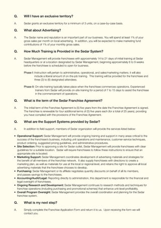 Q.	 Will I have an exclusive territory?
A. 	 Sedar grants an exclusive territory for a minimum of 3 units, on a case-by-case basis.
Q.	 What about Advertising?
A.	 The Sedar name and reputation is an important part of our business. You will spend at least 1% of your 	
	 gross sales per month on local advertising. In addition, you will be expected to make marketing fund 	
	 contributions of 1% of your monthly gross sales.
Q.	 How Much Training is Provided in the Sedar System?
A.	 Sedar Management will provide franchisees with approximately 14 to 21 days of initial training at Sedar 	
	 headquarters or at a location designated by Sedar Management, beginning approximately 6 to 9 weeks 	
	 before the franchisee is scheduled to open for business.
	 Phase I: Instruction will pertain to administrative, operational, and sales/marketing matters; it will also 	
		 include a liberal amount of on-the-job training. This training will be provided for the franchisee and 	
		 three (3) to (6) designated attendees.
	
	 Phase II: On-site training typically takes place when the franchisee commences operations. Experienced 	
		 trainers from Sedar will provide on-site training for a period of 7 to 15 days to assist the franchisee 	
		 in the commencement of operations.
Q. 	 What is the term of the Sedar Franchise Agreement?
A.	 The initial term of the Franchise Agreement is (5) five years from the date the Franchise Agreement is signed. 	
	 The franchise is renewable for four additional terms of (5) five years each (for a total of 25 years), providing 	
	 you have complied with the provisions of the Franchise Agreement.
Q.	 What are the Support Systems provided by Sedar?
A.	 In addition to field support, members of Sedar organization will provide the services listed below:
• Operational Support: Sedar Management will provide ongoing training and support in many areas critical to the
success of the franchisee’s business, including unit operations and maintenance, customer-service techniques,
product ordering, suggested pricing guidelines, and administrative procedures.
• Site Selection: Prior to approving a site for Sedar outlet, Sedar Management will provide franchisees with clear
guidelines for a suitable location. Sedar will require franchisees to follow these instructions to ensure that an
appropriate site is located.
• Marketing Support: Sedar Management coordinates development of advertising materials and strategies for
the benefit of all members of the franchise network. It also supply franchisees with directions to create a
marketing plan, as well as materials for use at the local or regional level, and retains the right to approve all local
advertising materials that the franchisee chooses to develop.
• Purchasing: Sedar Management or its affiliate negotiates quantity discounts on behalf of all its members,
and passes savings to the franchisees.
• Accounting/Audit/Legal: Reporting directly to administration, this department is responsible for the financial and
legal oversight of franchisees.
• Ongoing Research and Development: Sedar Management continues to research methods and techniques for
franchise operations (including purchasing and promotional schemes) that enhance unit-level profitability.
• Overall Program Oversight: Sedar Management provides the overall coordination and planning for the Sedar 	
franchise system.
Q.	 What is my next step?
A.	 Simply complete the Franchise Application Form and return it to us. Upon receiving the form we will
	 contact you.
 