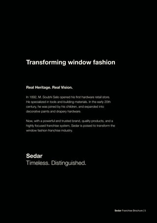 Sedar Franchise Brochure | 5
Real Heritage. Real Vision.
In 1892, M. Soubhi Selo opened his first hardware retail store.
He specialized in tools and building materials. In the early 20th
century, he was joined by his children, and expanded into
decorative paints and drapery hardware.
Now, with a powerful and trusted brand, quality products, and a
highly focused franchise system, Sedar is poised to transform the
window fashion franchise industry.
Sedar
Timeless. Distinguished.
Transforming window fashion
 