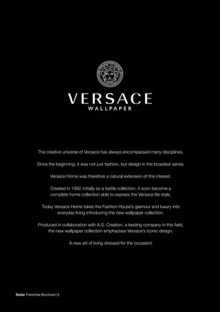 The creative universe of Versace has always encompassed many disciplines.
Since the beginning, it was not just fashion, but design in the broadest sense.
Versace Home was therefore a natural extension of this interest.
Created in 1992 initially as a textile collection, it soon become a
complete home collection able to express the Versace life style.
Today Versace Home takes the Fashion House’s glamour and luxury into
everyday living introducing the new wallpaper collection.
Produced in collaboration with A.S. Creation, a leading company in this field,
the new wallpaper collection emphazises Versace’s iconic design.
A new art of living dressed for the occasion!
Sedar Franchise Brochure | 6
 
