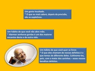Um gosto inusitado.  * O que eu mais adoro, depois da precisão, são os expletivos.  Um hábito de que você não abre mão.  * Alarmar senhoras gordas é um dos maiores encantos desta e da outra vida.  Um hábito de que você quer se livrar.  * O que eles chamam de nossos defeitos é o que temos de diferente deles. Cultivemo-los, pois, com o maior dos carinhos – esses nossos benditos defeitos.  