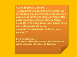 Carta aberta a  Quintana :  "...Alguns dos teus poemas e muitos dos teus versos não precisam estar impressos em tinta e papel: eu os carrego de cores, às vezes, brotam espontaneamente de mim como se fossem meus. De certo modo, são meus, e hás de convir que a glória maior do poeta é conceder essas parcerias anônimas pelo mundo... ".  Paulo Mendes Campos. (Carta publicada no dia 30 de julho, em sua coluna na revista Manchete, nos 60 anos de Quintana).  
