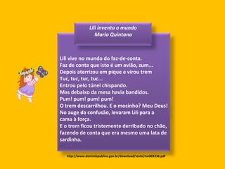 http://www.dominiopublico.gov.br/download/texto/me003236.pdf Lili vive no mundo do faz-de-conta. Faz de conta que isto é um avião, zum... Depois aterrizou em pique e virou trem Tuc, tuc, tuc, tuc... Entrou pelo túnel chispando. Mas debaixo da mesa havia bandidos. Pum! pum! pum! pum! O trem descarrilhou. E o mocinho? Meu Deus! No auge da confusão, levaram Lili para a cama à força. E o trem ficou tristemente derribado no chão, fazendo de conta que era mesmo uma lata de sardinha. Lili inventa o mundo  Mario Quintana 