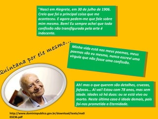 " Nasci em Alegrete, em 30 de julho de 1906. Creio que foi a principal coisa que me aconteceu. E agora pedem-me que fale sobre mim mesmo. Bem! Eu sempre achei que toda confissão não transfigurada pela arte é indecente. Minha vida está nos meus poemas, meus poemas são eu mesmo, nunca escrevi uma vírgula que não fosse uma confissão. Ah! mas o que querem são detalhes, cruezas, fofocas... Aí vai! Estou com 78 anos, mas sem idade. Idades só há duas: ou se está vivo ou morto. Neste último caso é idade demais, pois foi-nos prometida a Eternidade.  Quintana por ele mesmo...  http://www.dominiopublico.gov.br/download/texto/me003236.pdf 