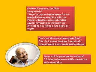 Onde você passou as suas férias inesquecíveis?  * O que estraga as viagens, agora, é o seu rápido destino: de repente já estás em Pequim... Benditos, mil vezes benditos aqueles carrosséis que ensinaram aos meninos de meu tempo a pura alegria de viajar! Qual a sua ideia de um domingo perfeito?  * No céu é sempre domingo. E a gente não tem outra coisa a fazer senão ouvir os chatos. O que você faz para espantar a tristeza?  * O único problema da solidão consiste em como conservá-la. 