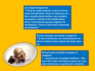 Um elogio inesquecível.  * Poeta de amplo espectro, como se diz nas bulas farmacêuticas. Assim se expressou um dia a respeito deste escriba o seu cúmplice em poesia e colendo crítico Guilhermino César. O que bastou para que alguém me interpelasse: “Como é? Ele está te chamando de fantasma?”  Em que situação você perde a elegância?  * O mais irritante de nos transformarem um dia em estátua é que a gente não pode coçar-se. Em que outra profissão consegue se imaginar?  * ...eu queria ser um pajem medieval... Mas isso não é nada. Pois hoje eu queria ser uma coisa mais louca: eu queria ser eu mesmo!  