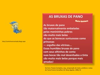 Do livro: Poesia Completa, org., preparação de texto, prefácio e notas de Tania Franco Carvalhal, Ed. Nova Aguilar, 2006, RJ  http://cantinhoencantado.blogs.sapo AS BRUXAS DE PANO  As bruxas de pano tão maternalmente embaladas pelas menininhas pobres são muito mais belas do que as bonecas suntuosoas como princesas — orgulho das vitrinas... Essas humildes bruxas de pano com seus olhinhos de conta suas bocas tão mal desenhadas a tinta são muito mais belas porque mais amadas!  