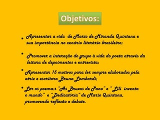● Apresentar a vida  de Mario de Miranda Quintana e sua importância no cenário literário brasileiro; ● Promover a interação do grupo à vida do poeta através da leitura de depoimentos e entrevista; ● Apresentar 15 motivos para ler sempre elaborados pela atriz e escritora Bruna Lombardi; ● Ler os poema:s “As Bruxas de Pano” e “ Lili  inventa o mundo”  e “Dedicatória” de Mario Quintana, promovendo reflexão e debate. 