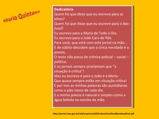 Dedicatória Quem foi que disse que eu escrevo para as elites? Quem foi que disse que eu escrevo para o  bas-fond ? Eu escrevo para a Maria de Todo o Dia. Eu escrevo para o João Cara de Pão. Para você, que está com este jornal na mão... E de súbito descobre que a única novidade é a poesia, O resto não passa de crônica policial – social – política. E os jornais sempre proclamam que “a situação é crítica”! Mas eu escrevo é para o João e a Maria. Que quase sempre estão em situação crítica! E por isso as minhas palavras são quotidianas como o pão nosso de cada dia. E a minha poesia é natural e simples como a água bebida na concha da mão. http://portal.mec.gov.br/seb/arquivos/pdf/Ensfund/ensifund9anobasefinal.pdf 
