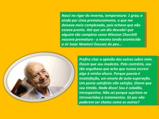 Nasci no rigor do inverno, temperatura: 1 grau; e ainda por cima prematuramente, o que me deixava meio complexado, pois achava que não estava pronto. Até que um dia descobri que alguém tão completo como Winston Churchill nascera prematuro - o mesmo tendo acontecido a sir Isaac Newton! Excusez du peu...  Prefiro citar a opinião dos outros sobre mim. Dizem que sou modesto. Pelo contrário, sou tão orgulhoso que acho que nunca escrevi algo à minha altura. Porque poesia é insatisfação, um anseio de auto-superação. Um poeta satisfeito não satisfaz. Dizem que sou tímido. Nada disso! Sou é caladão, introspectivo. Não sei porque sujeitam os introvertidos a tratamentos. Só por não poderem ser chatos como os outros?  