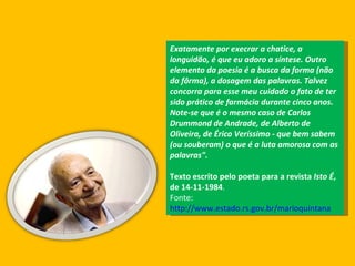Exatamente por execrar a chatice, a longuidão, é que eu adoro a síntese. Outro elemento da poesia é a busca da forma (não da fôrma), a dosagem das palavras. Talvez concorra para esse meu cuidado o fato de ter sido prático de farmácia durante cinco anos. Note-se que é o mesmo caso de Carlos Drummond de Andrade, de Alberto de Oliveira, de Érico Veríssimo - que bem sabem (ou souberam) o que é a luta amorosa com as palavras".   Texto escrito pelo poeta para a revista  Isto É , de 14-11-1984 . Fonte:  http://www.estado.rs.gov.br/marioquintana 