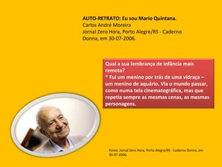 AUTO-RETRATO: Eu sou Mario Quintana.   Carlos André Moreira Jornal Zero Hora, Porto Alegre/RS - Caderno Donna, em 30-07-2006.  Fonte: Jornal Zero Hora, Porto Alegre/RS - Caderno Donna, em 30-07-2006.  Qual a sua lembrança de infância mais remota?  * Fui um menino por trás de uma vidraça – um menino de aquário. Via o mundo passar, como numa tela cinematográfica, mas que repetia sempre as mesmas cenas, as mesmas personagens. 