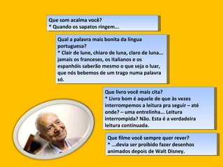 Que som acalma você?  * Quando os sapatos ringem...  Qual a palavra mais bonita da língua portuguesa?  * Clair de lune, chiaro de luna, claro de luna... jamais os franceses, os italianos e os espanhóis saberão mesmo o que seja o luar, que nós bebemos de um trago numa palavra só.  Que livro você mais cita?  * Livro bom é aquele de que às vezes interrompemos a leitura pra seguir – até onde? – uma entrelinha... Leitura interrompida? Não. Esta é a verdadeira leitura continuada. Que filme você sempre quer rever?  * ...devia ser proibido fazer desenhos animados depois de Walt Disney.  