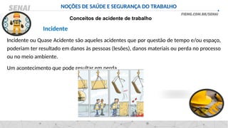 NOÇÕES DE SAÚDE E SEGURANÇA DO TRABALHO
Conceitos de acidente de trabalho
Incidente
Incidente ou Quase Acidente são aqueles acidentes que por questão de tempo e/ou espaço,
poderiam ter resultado em danos às pessoas (lesões), danos materiais ou perda no processo
ou no meio ambiente.
Um acontecimento que pode resultar em perda.
 