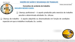 NOÇÕES DE SAÚDE E SEGURANÇA DO TRABALHO
Conceitos de acidente de trabalho
INCLUEM NESSES CASOS:
❑ Doença profissional – é aquela produzida pelo exercício do trabalho
peculiar a determinada atividade. Ex.: silicose.
❑ Doença do trabalho – é aquela adquirida ou desencadeada em função de condições
especiais em que o trabalho é realizado. Ex.: surdez.
 
