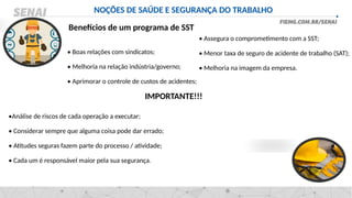 NOÇÕES DE SAÚDE E SEGURANÇA DO TRABALHO
Benefícios de um programa de SST
• Boas relações com sindicatos;
• Melhoria na relação indústria/governo;
• Aprimorar o controle de custos de acidentes;
•Análise de riscos de cada operação a executar;
• Considerar sempre que alguma coisa pode dar errado;
• Atitudes seguras fazem parte do processo / atividade;
• Cada um é responsável maior pela sua segurança.
• Assegura o comprometimento com a SST;
• Menor taxa de seguro de acidente de trabalho (SAT);
• Melhoria na imagem da empresa.
IMPORTANTE!!!
 