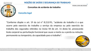NOÇÕES DE SAÚDE E SEGURANÇA DO TRABALHO
Conceitos de acidente de trabalho
Conceito legal
“Conforme dispõe o art. 19 da Lei nº 8.213/91, "acidente de trabalho é o que
ocorre pelo exercício do trabalho a serviço da empresa ou pelo exercício do
trabalho dos segurados referidos no inciso VII do art. 11 desta lei, provocando
lesão corporal ou perturbação funcional que cause a morte ou a perda ou redução,
permanente ou temporária, da capacidade para o trabalho".
 