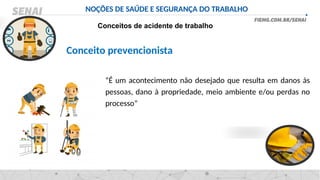 NOÇÕES DE SAÚDE E SEGURANÇA DO TRABALHO
Conceitos de acidente de trabalho
Conceito prevencionista
“É um acontecimento não desejado que resulta em danos às
pessoas, dano à propriedade, meio ambiente e/ou perdas no
processo”
 