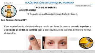 NOÇÕES DE SAÚDE E SEGURANÇA DO TRABALHO
TIPOS DE ACIDENTES
❑ É aquele no qual há existência de lesões( vitimas).
Acidente pessoal
É um acontecimento não desejado que resulta em danos às pessoas que não impedem o
acidentado de voltar ao trabalho após o dia seguinte ao do acidente, no horário normal
de trabalho.
Sem Perda de Tempo (SPT)
 