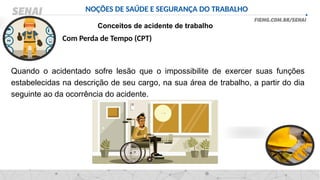 NOÇÕES DE SAÚDE E SEGURANÇA DO TRABALHO
Conceitos de acidente de trabalho
Quando o acidentado sofre lesão que o impossibilite de exercer suas funções
estabelecidas na descrição de seu cargo, na sua área de trabalho, a partir do dia
seguinte ao da ocorrência do acidente.
Com Perda de Tempo (CPT)
 