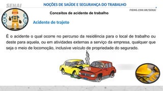NOÇÕES DE SAÚDE E SEGURANÇA DO TRABALHO
Conceitos de acidente de trabalho
É o acidente o qual ocorre no percurso da residência para o local de trabalho ou
deste para aquela, ou em atividades externas a serviço da empresa, qualquer que
seja o meio de locomoção, inclusive veículo de propriedade do segurado.
Acidente de trajeto
 