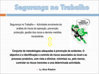   by  Ana Kastro Segurança no Trabalho  –  Actividade envolvente da análise de riscos de operação, prevenção, protecção, gestão dos riscos e demais medidas necessárias. Conjunto de metodologias adequadas à prevenção de acidentes. O objectivo é a identificação e controlo de riscos associados ao local e ao processo produtivo, com vista a eliminar, minimizar ou, pelo menos, controlar os riscos inerentes a uma determinada actividade. 